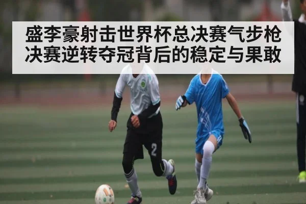 盛李豪射击世界杯总决赛气步枪决赛逆转夺冠背后的稳定与果敢